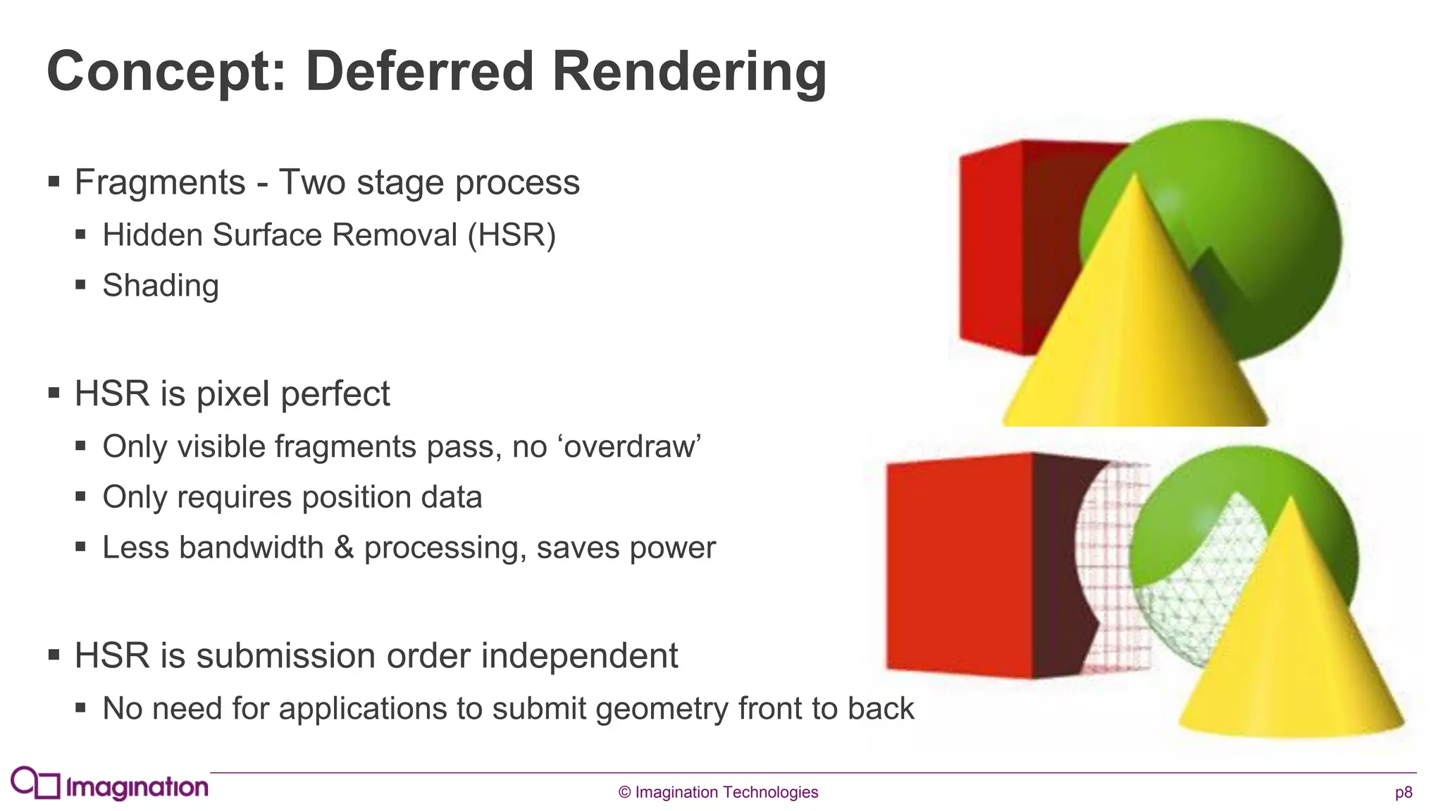 © Imagination Technologies p8
Concept: Deferred Rendering
 Fragments - Two stage process
 Hidden Surface Removal (HSR)
 Shading
 HSR is pixel perfect
 Only visible fragments pass, no ‘overdraw’
 Only requires position data
 Less bandwidth & processing, saves power
 HSR is submission order independent
 No need for applications to submit geometry front to back
 