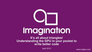 © Imagination Technologies p1
www.imgtec.comApril 2013
It’s all about triangles!
Understanding the GPU in your pocket to
write better code
 