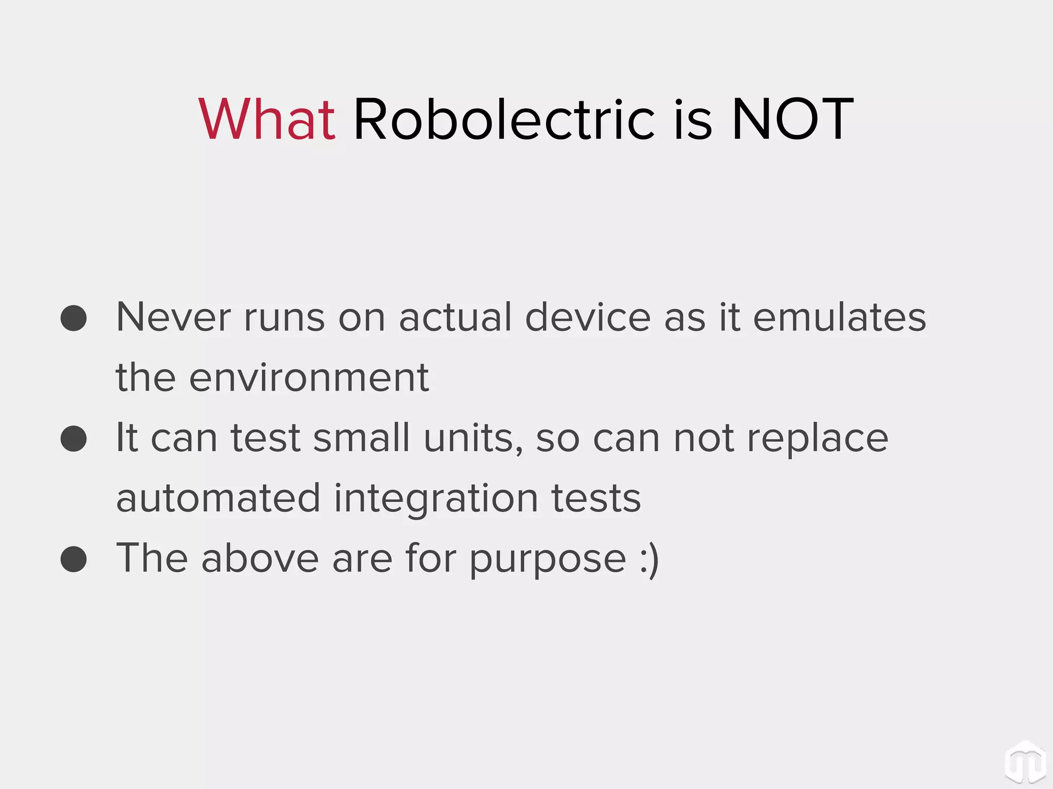 What Robolectric is NOT ● Never runs on actual device as it emulates the environment ● It can test small units, so can not replace automated integration tests ● The above are for purpose :) 