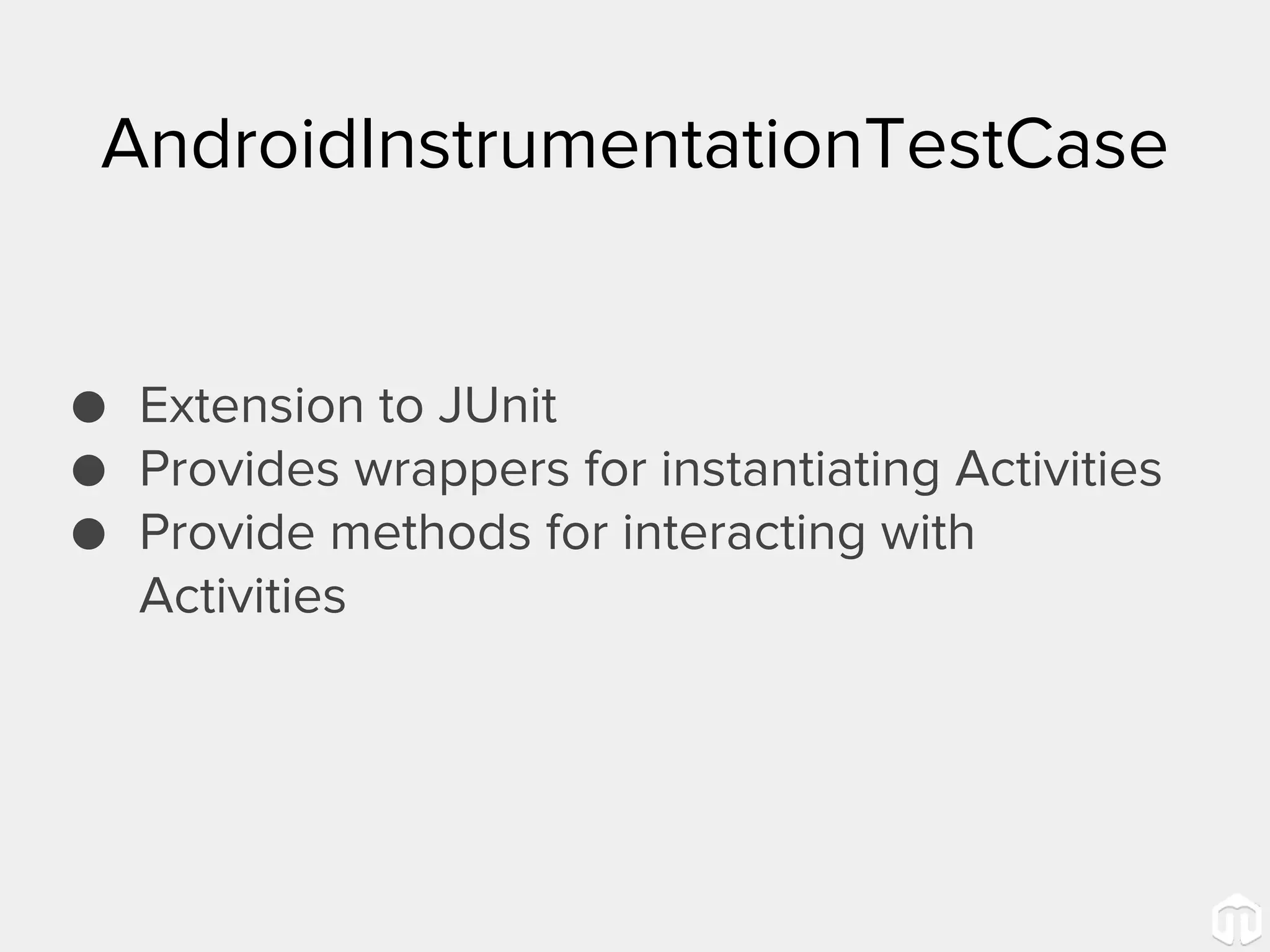 AndroidInstrumentationTestCase ● Extension to JUnit ● Provides wrappers for instantiating Activities ● Provide methods for interacting with Activities 