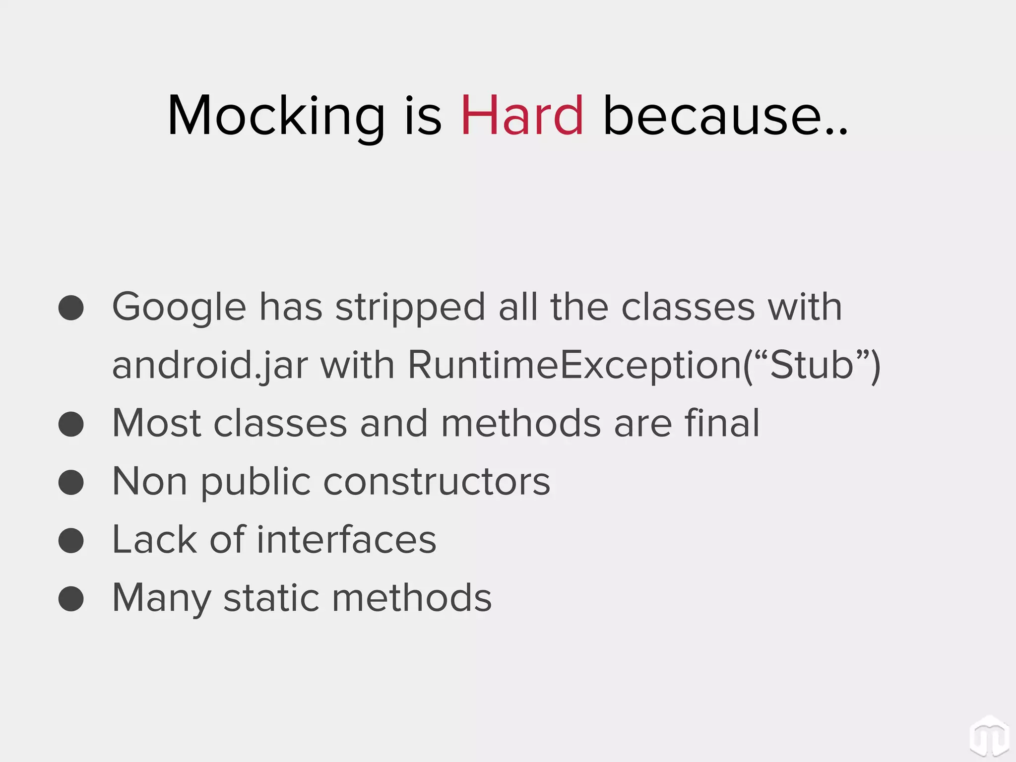 Mocking is Hard because.. ● Google has stripped all the classes with android.jar with RuntimeException(“Stub”) ● Most classes and methods are final ● Non public constructors ● Lack of interfaces ● Many static methods 
