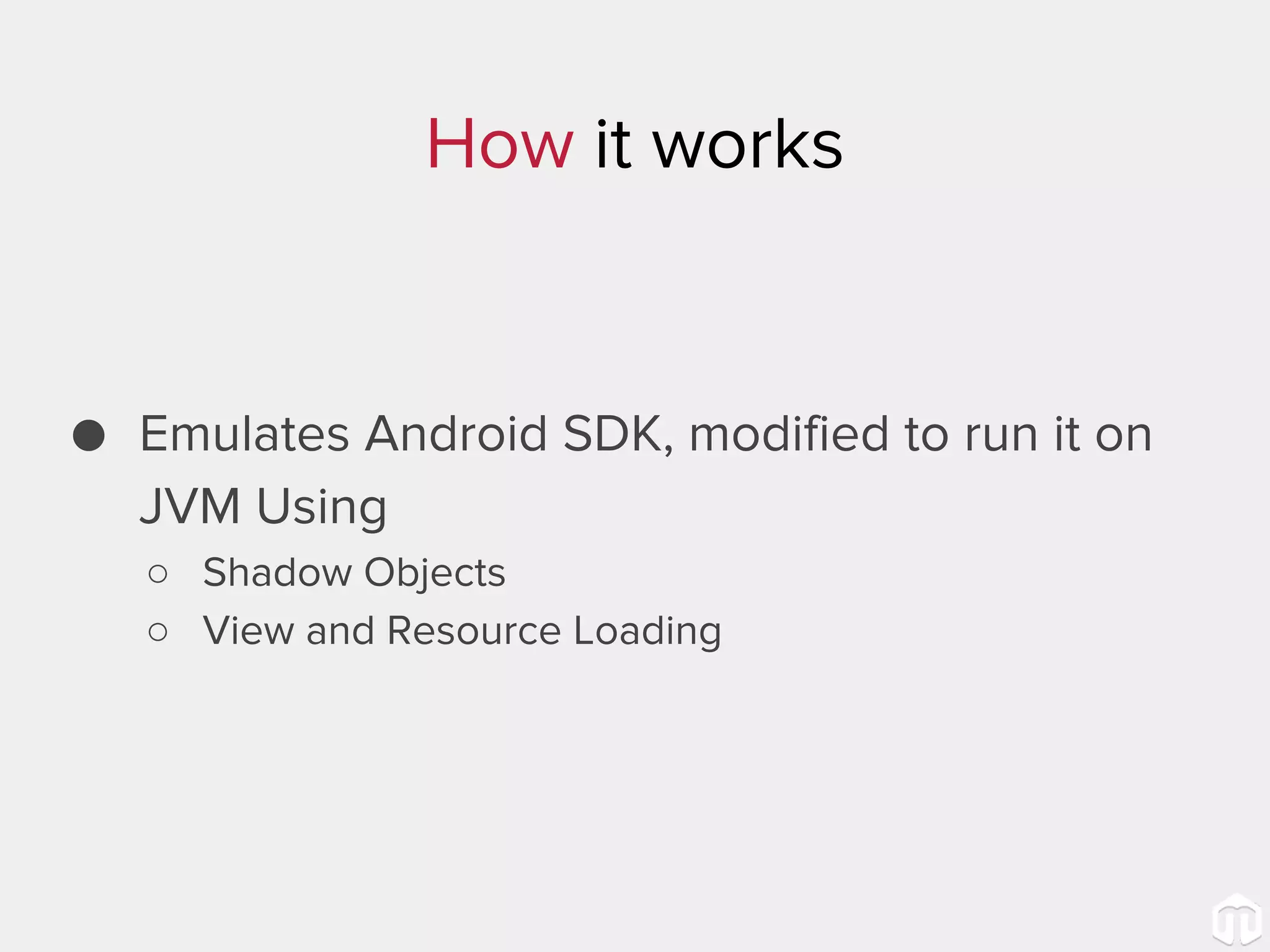 How it works ● Emulates Android SDK, modified to run it on JVM Using ○ Shadow Objects ○ View and Resource Loading 