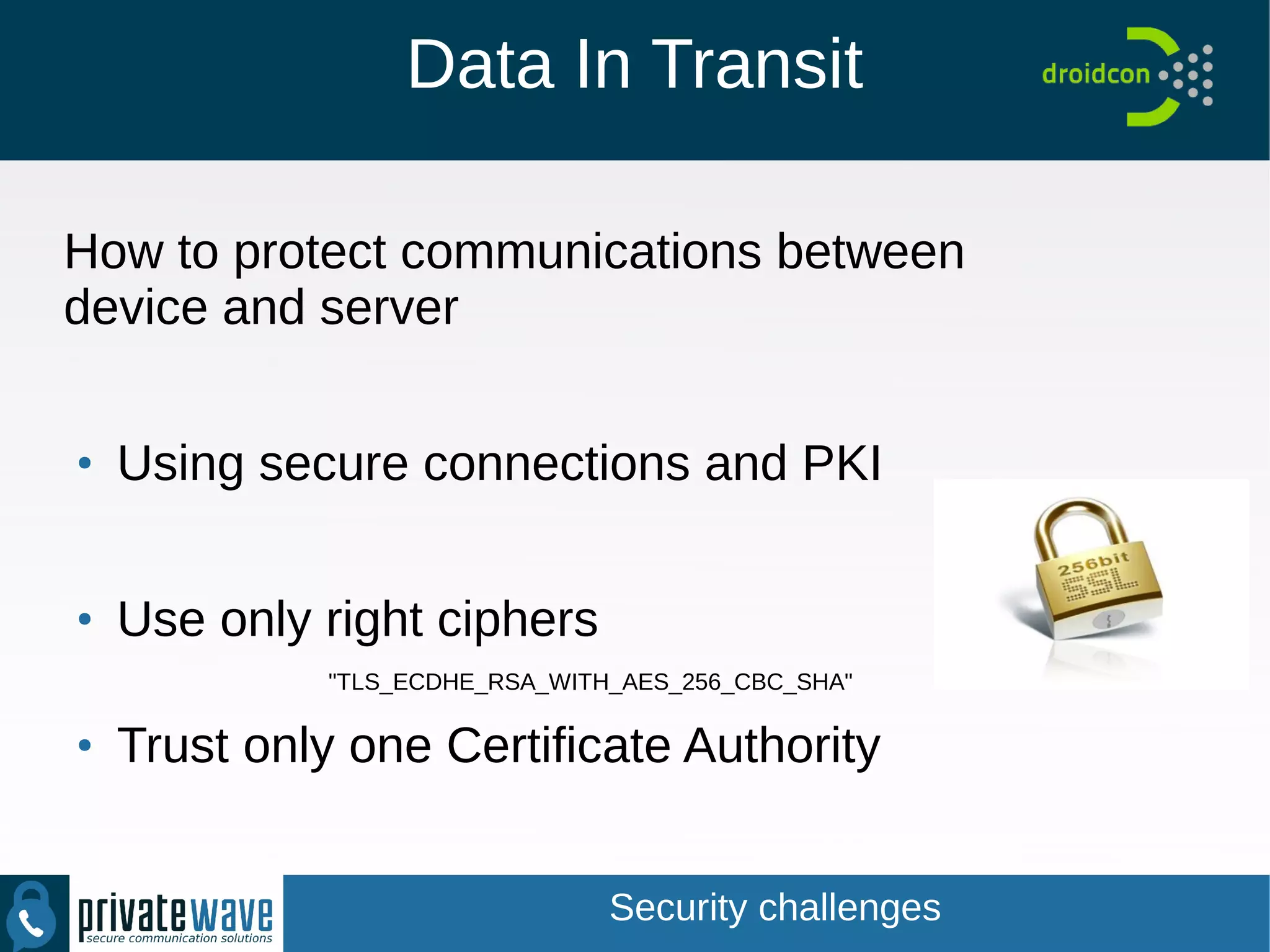 Data In Transit
How to protect communications between
device and server
●
Using secure connections and PKI
●
Use only right ciphers
"TLS_ECDHE_RSA_WITH_AES_256_CBC_SHA"
●
Trust only one Certificate Authority
Security challenges
 