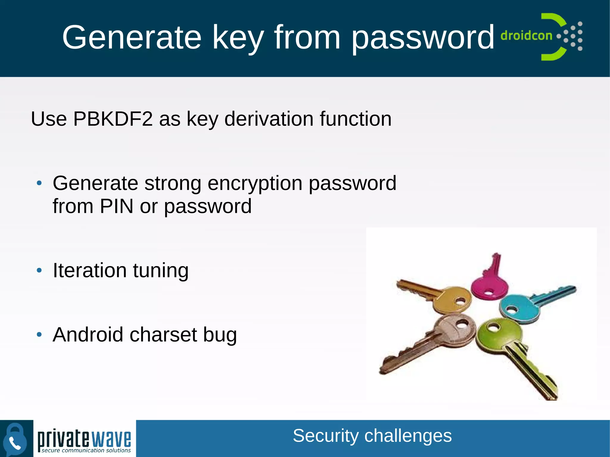 Generate key from password
Use PBKDF2 as key derivation function
●
Generate strong encryption password
from PIN or password
●
Iteration tuning
●
Android charset bug
Security challenges
 