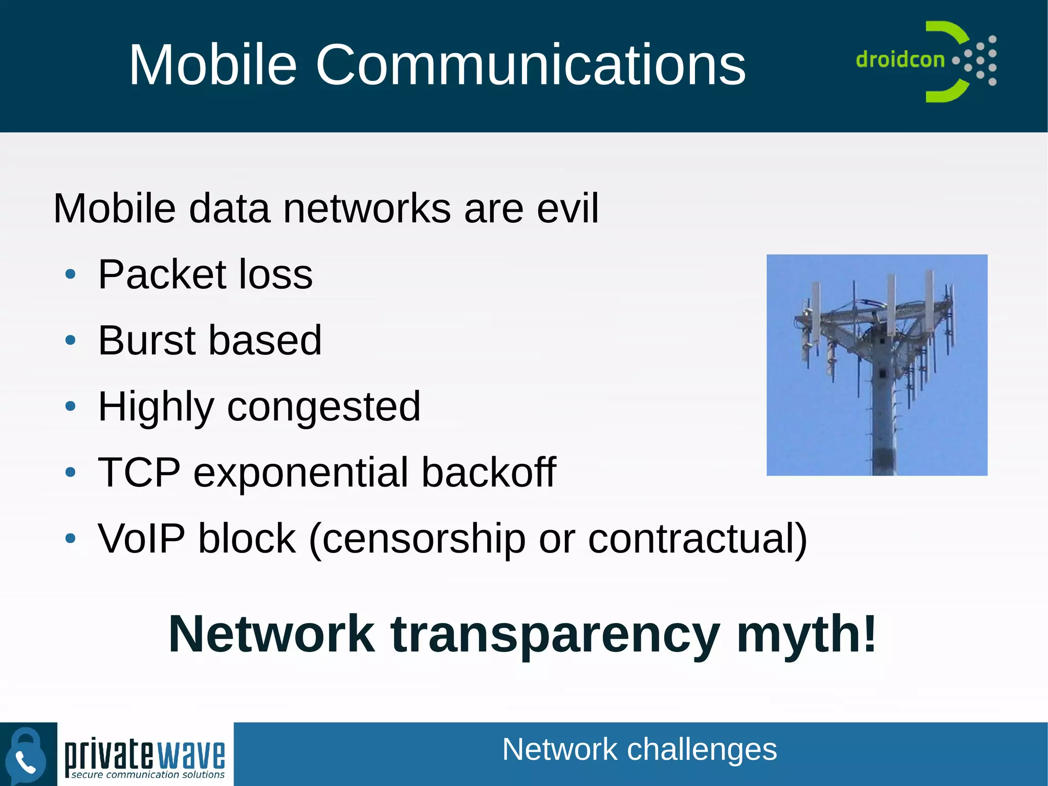Mobile Communications
Mobile data networks are evil
●
Packet loss
●
Burst based
●
Highly congested
●
TCP exponential backoff
●
VoIP block (censorship or contractual)
Network transparency myth!
Network challenges
 