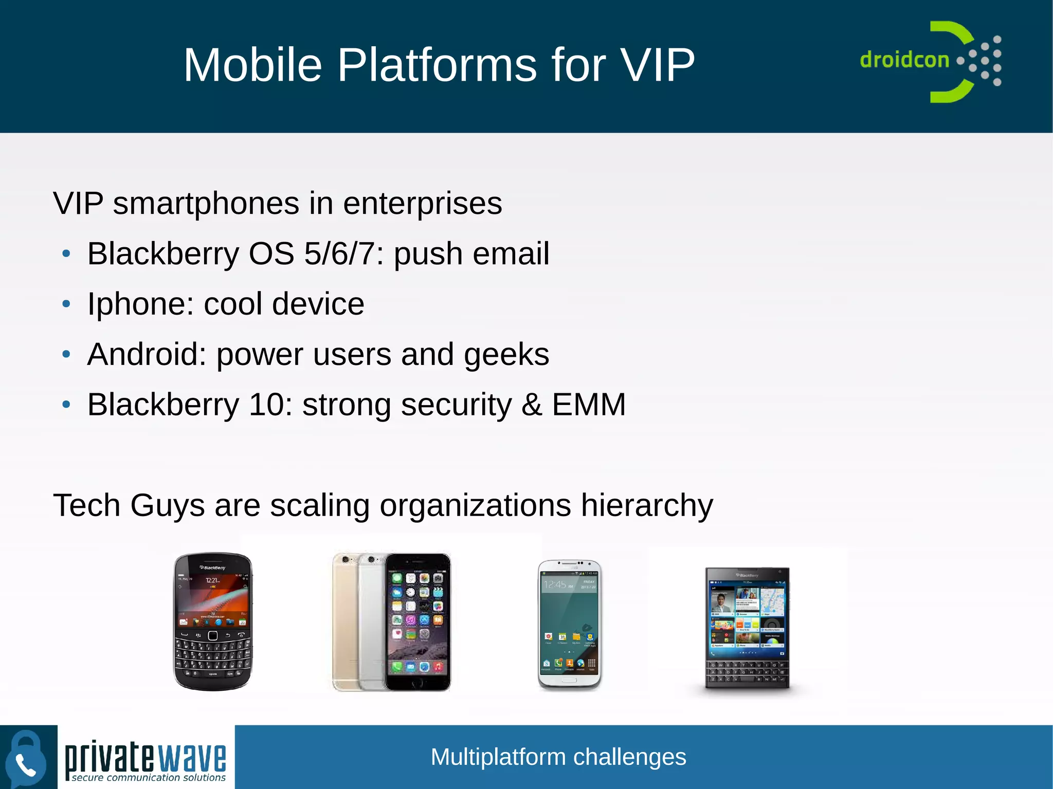 Mobile Platforms for VIP
VIP smartphones in enterprises
●
Blackberry OS 5/6/7: push email
●
Iphone: cool device
●
Android: power users and geeks
●
Blackberry 10: strong security & EMM
Tech Guys are scaling organizations hierarchy
Multiplatform challenges
 