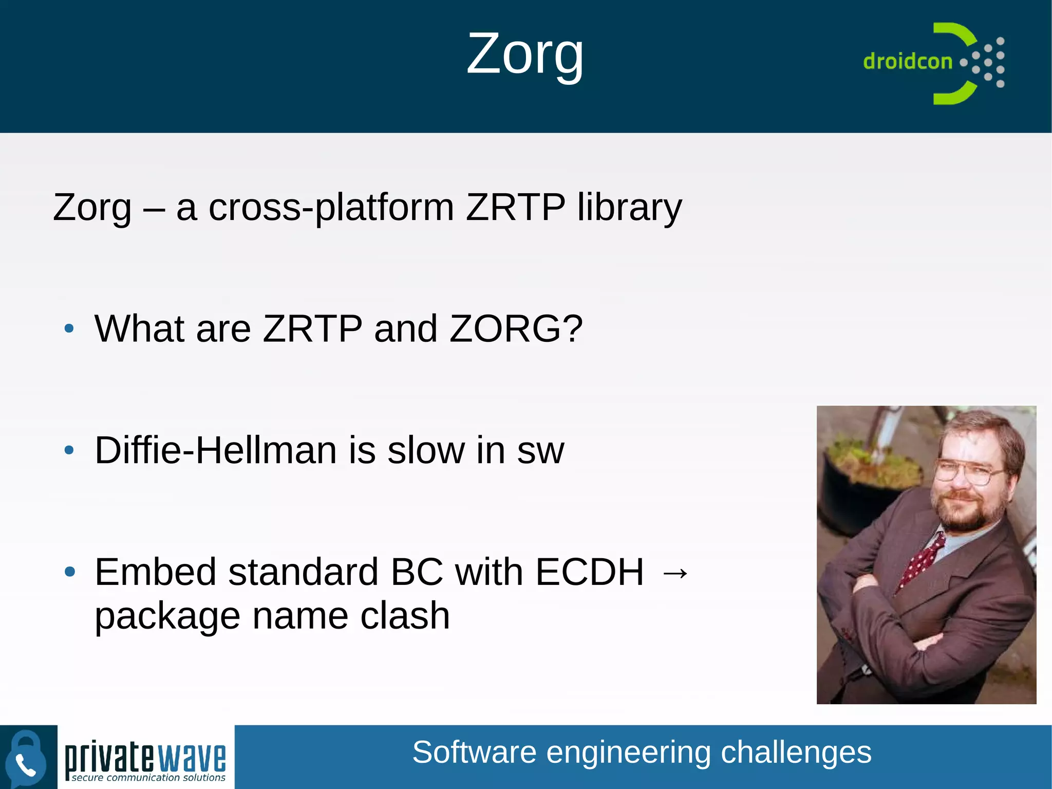 Zorg
Zorg – a cross-platform ZRTP library
●
What are ZRTP and ZORG?
●
Diffie-Hellman is slow in sw
● Embed standard BC with ECDH →
package name clash
Software engineering challenges
 