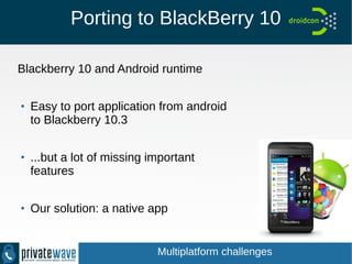 Porting to BlackBerry 10
Blackberry 10 and Android runtime
●
Easy to port application from android
to Blackberry 10.3
●
...but a lot of missing important
features
●
Our solution: a native app
Multiplatform challenges
 