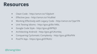 Resources
• Clean Code - http://amzn.to/1DJybxH
• Eﬀective Java - http://amzn.to/1Ku8Xel
• Working Eﬀectively with Legacy Code - http://amzn.to/1Jqe1PA
• Unit Testing Idioms - http://goo.gl/Bx1WbL
• Google Code Style - http://goo.gl/8Pf6J3
• Architecting Android - http://goo.gl/UKvmbq
• Conquering Cyclomatic Complexity - http://goo.gl/lRoPXN
• PostTV App - https://goo.gl/0TRsXU
@brwngrldev
 