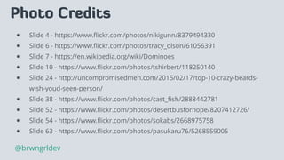 Photo Credits
• Slide 4 - https://www.ﬂickr.com/photos/nikigunn/8379494330
• Slide 6 - https://www.ﬂickr.com/photos/tracy_olson/61056391
• Slide 7 - https://en.wikipedia.org/wiki/Dominoes
• Slide 10 - https://www.ﬂickr.com/photos/tshirbert/118250140
• Slide 24 - http://uncompromisedmen.com/2015/02/17/top-10-crazy-beards-
wish-youd-seen-person/
• Slide 38 - https://www.ﬂickr.com/photos/cast_ﬁsh/2888442781
• Slide 52 - https://www.ﬂickr.com/photos/desertbusforhope/8207412726/
• Slide 54 - https://www.ﬂickr.com/photos/sokabs/2668975758
• Slide 63 - https://www.ﬂickr.com/photos/pasukaru76/5268559005
@brwngrldev
 