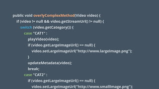 public void overlyComplexMethod(Video video) {
if (video != null && video.getStreamUrl() != null) {
switch (video.getCategory()) {
case "CAT1" :
playVideo(video);
if (video.getLargeImageUrl() == null) {
video.setLargeImageUrl("http://www.largeImage.png");
}
updateMetadata(video);
break;
case "CAT2" :
if (video.getLargeImageUrl() == null) {
video.setLargeImageUrl("http://www.smallImage.png");
 