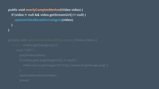 public void overlyComplexMethod(Video video) {
if (video != null && video.getStreamUrl() != null) {
updateVideoBasedOnCategory(video);
}
}
!
private void updateVideoBasedOnCategory(Video video) {
switch (video.getCategory()) {
case "CAT1" :
playVideo(video);
if (video.getLargeImageUrl() == null) {
video.setLargeImageUrl("http://www.largeImage.png");
}
updateMetadata(video);
break;
 