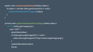 public void overlyComplexMethod(Video video) {
if (video != null && video.getStreamUrl() != null) {
updateVideoBasedOnCategory(video);
}
}
!
private void updateVideoBasedOnCategory(Video video) {
switch (video.getCategory()) {
case "CAT1" :
playVideo(video);
if (video.getLargeImageUrl() == null) {
video.setLargeImageUrl("http://www.largeImage.png");
}
updateMetadata(video);
break;
 