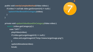 public void overlyComplexMethod(Video video) {
if (video != null && video.getStreamUrl() != null) {
updateVideoBasedOnCategory(video);
}
}
!
private void updateVideoBasedOnCategory(Video video) {
switch (video.getCategory()) {
case "CAT1" :
playVideo(video);
if (video.getLargeImageUrl() == null) {
video.setLargeImageUrl("http://www.largeImage.png");
}
updateMetadata(video);
break;
7
 