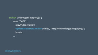 !
switch (video.getCategory()) {
case "CAT1" :
playVideo(video);
updateMetaDataAndUrl(video, "http://www.largeImage.png");
break;
…
@brwngrldev
 
