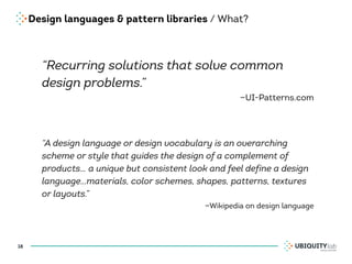 Design languages & pattern libraries / What?
“Recurring solutions that solve common
design problems.”
—UI-Patterns.com
“A design language or design vocabulary is an overarching
scheme or style that guides the design of a complement of
products… a unique but consistent look and feel define a design
language…materials, color schemes, shapes, patterns, textures
or layouts.”
—Wikipedia on design language
18
 