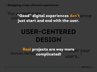 Designing cross-channel experiences
4
USER-CENTERED
DESIGN
“Consider your
users…”
User experience
“Put yourself in the
user’s shoes…”
Human factors
“Good” digital experiences don’t
just start and end with the user.
Real projects are way more
complicated!
 
