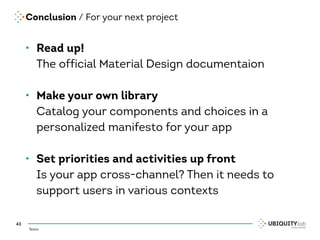 Testo
Conclusion / For your next project
• Read up! 
The official Material Design documentaion 
• Make your own library 
Catalog your components and choices in a
personalized manifesto for your app 
• Set priorities and activities up front 
Is your app cross-channel? Then it needs to
support users in various contexts
43
 