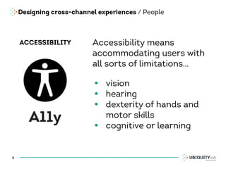 Designing cross-channel experiences / People
8
ACCESSIBILITY
A11y
Accessibility means
accommodating users with
all sorts of limitations…
• vision
• hearing
• dexterity of hands and
motor skills
• cognitive or learning
 