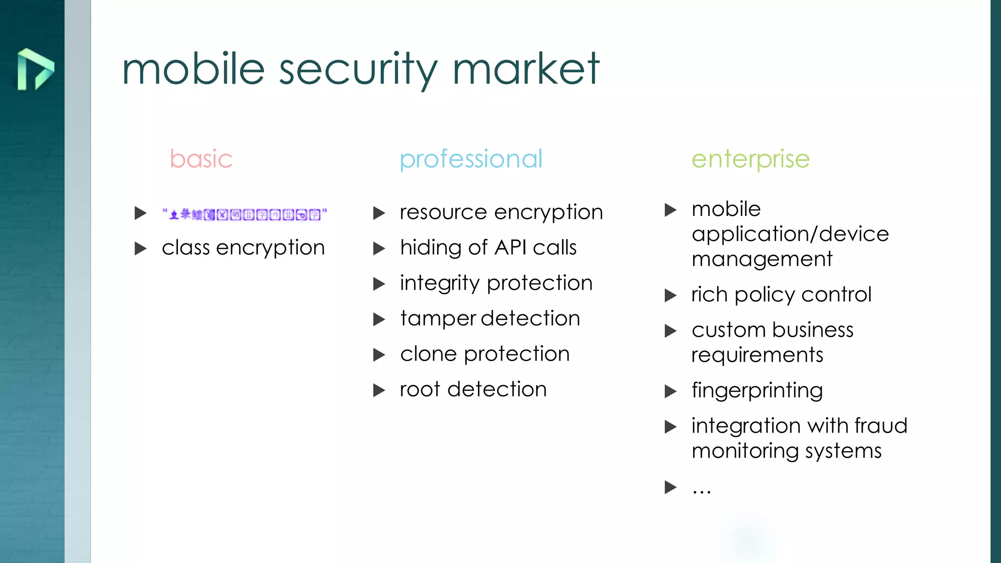 mobile security market
u
u class encryption
u resource encryption
u hiding of API calls
u integrity protection
u tamper detection
u clone protection
u root detection
u mobile
application/device
management
u rich policy control
u custom business
requirements
u fingerprinting
u integration with fraud
monitoring systems
u …
basic professional enterprise
 
