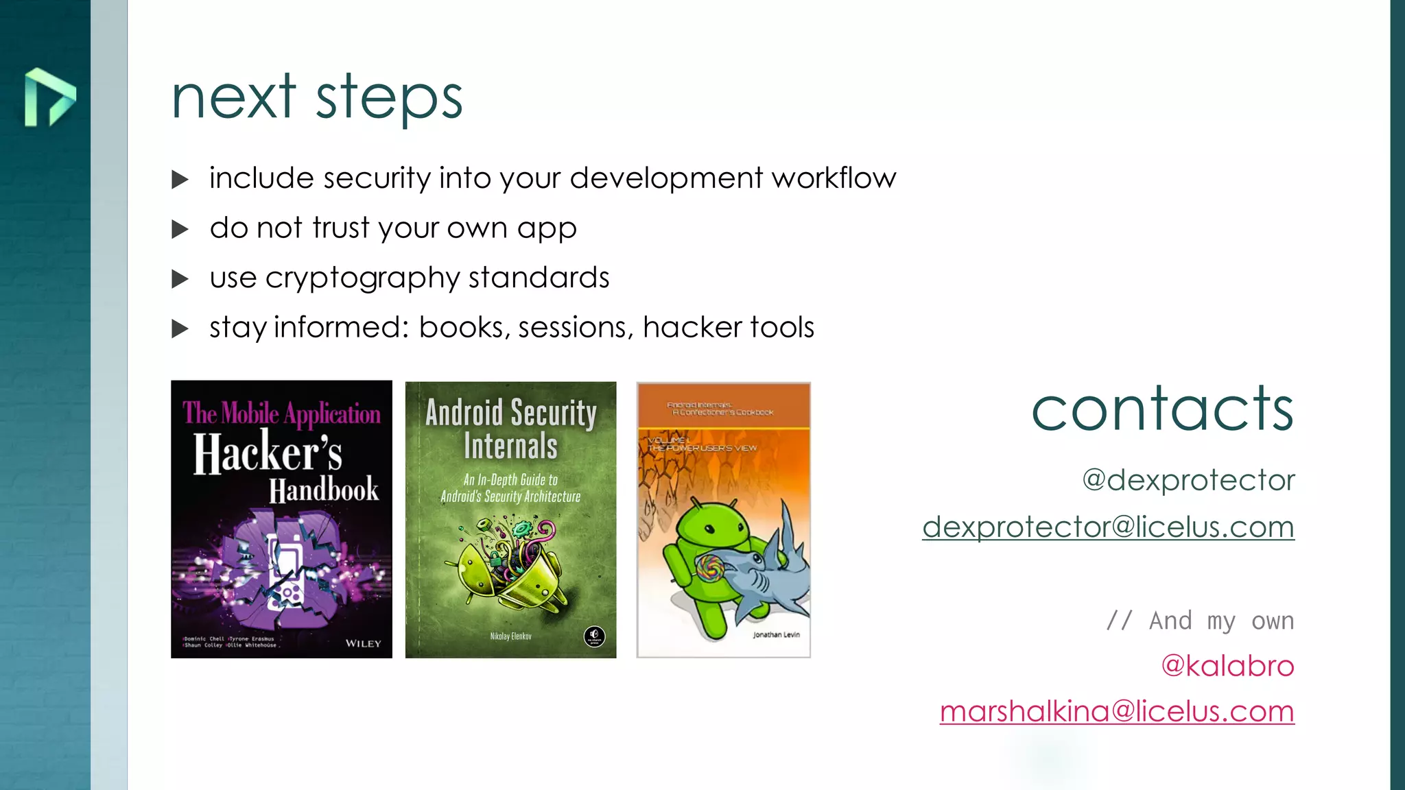 next steps
u include security into your development workflow
u do not trust your own app
u use cryptography standards
u stay informed: books, sessions, hacker tools
contacts
@dexprotector
dexprotector@licelus.com
// And my own
@kalabro
marshalkina@licelus.com
 