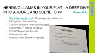 HERDING LLAMAS IN YOUR FLAT - A DEEP DIVE
INTO ARCORE AND SCENEFORM
- http://poly.google.com/ - Google polygon database
- ArFragment, ArSceneView
- CollisionDetection -> resolveOverlap()
- Renderable -> casting shadows
- SFAs Polygons, file formats
- Emulator support
- AndroidStudio SceneForm plugin
Steven Mohr
 