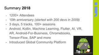 Summary 2018
- 1200+ Attendees
- 10th anniversary (started with 200 devs in 2009)
- 3 days, 5 tracks, 100+ sessions
- Android, Kotlin, Machine Learning, Flutter, AI, VR,
AR, Android-For-Business, Chromebooks,
Tensor-Flow, SAP and more
- Introduced Global Community Platform
 