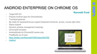 ANDROID ENTERPRISE ON CHROME OS
- Target API 23+
- Prepare Android apps for Chromebooks
- Touchpad gestures
- Be ready for keyboard/mouse support (keyboard shortcuts, arrows, mouse right click)
- Stylus support
- Dynamic window management (resizing)
- ChromeOS emulator
- AndroidStudio for ChromeOS (works only
PixelBooks as of now)
- https://twitter.com/KennethFSWE/status/953766120502292480
- medium
Kenneth Ford
 