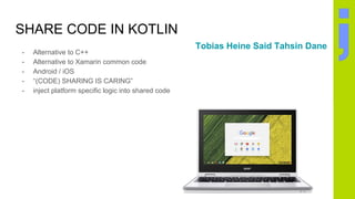 SHARE CODE IN KOTLIN
- Alternative to C++
- Alternative to Xamarin common code
- Android / iOS
- “(CODE) SHARING IS CARING”
- inject platform specific logic into shared code
Tobias Heine Said Tahsin Dane
 