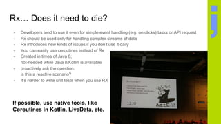 Rx… Does it need to die?
- Developers tend to use it even for simple event handling (e.g. on clicks) tasks or API request
- Rx should be used only for handling complex streams of data
- Rx introduces new kinds of issues if you don’t use it daily
- You can easily use coroutines instead of Rx
- Created in times of Java 6;
not-needed while Java 8/Kotlin is available
- proactively ask the question:
is this a reactive scenario?
- It’s harder to write unit tests when you use RX
If possible, use native tools, like
Coroutines in Kotlin, LiveData, etc.
 