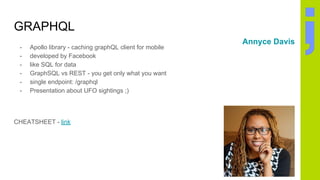GRAPHQL
- Apollo library - caching graphQL client for mobile
- developed by Facebook
- like SQL for data
- GraphSQL vs REST - you get only what you want
- single endpoint: /graphql
- Presentation about UFO sightings ;)
CHEATSHEET - link
Annyce Davis
 