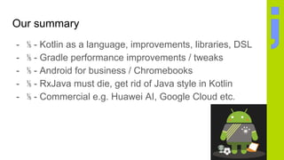 Our summary
- ⅕ - Kotlin as a language, improvements, libraries, DSL
- ⅕ - Gradle performance improvements / tweaks
- ⅕ - Android for business / Chromebooks
- ⅕ - RxJava must die, get rid of Java style in Kotlin
- ⅕ - Commercial e.g. Huawei AI, Google Cloud etc.
 