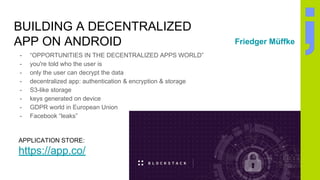BUILDING A DECENTRALIZED
APP ON ANDROID
- “OPPORTUNITIES IN THE DECENTRALIZED APPS WORLD”
- you're told who the user is
- only the user can decrypt the data
- decentralized app: authentication & encryption & storage
- S3-like storage
- keys generated on device
- GDPR world in European Union
- Facebook “leaks”
Friedger Müffke
APPLICATION STORE:
https://app.co/
 