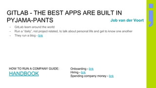 GITLAB - THE BEST APPS ARE BUILT IN
PYJAMA-PANTS
- GitLab team around the world
- Run a “daily”, not project related, to talk about personal life and get to know one another
- They run a blog - link
Job van der Voort
HOW TO RUN A COMPANY GUIDE:
HANDBOOK
Onboarding - link
Hiring - link
Spending company money - link
 