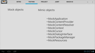 Mock objects Mimic objects
• MockApplication
• MockContentProvider
• MockContentResolver
• MockContext
• MockCursor
• MockDialogInterface
• MockPackageManager
• MockResources
 