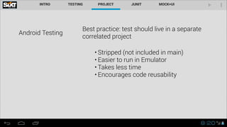 Android Testing
Best practice: test should live in a separate
correlated project
• Stripped (not included in main)
• Easier to run in Emulator
• Takes less time
• Encourages code reusability
 