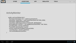 ActivityMonitor
public void testFollowLink() {
ﬁnal Instrumentation inst = getInstrumentation();
IntentFilter intentFilter = new IntentFilter(Intent.ACTION_VIEW);
intentFilter.addDataScheme("http");
intentFilter.addCategory(Intent.CATEGORY_BROWSABLE);
ActivityMonitor monitor = inst.addMonitor(intentFilter, null, false); 
assertEquals(0, monitor.getHits()); 
TouchUtils.clickView(this, mLink); 
monitor.waitForActivityWithTimeout(5000); 
assertEquals(1, monitor.getHits()); 
inst.removeMonitor(monitor);
}
 