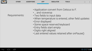 Requirements:
• Application convert from Celsius to F.
• … and viceversa
• Two ﬁelds to input data
• When temperature is entered, other ﬁeld updates
• Error displayed
• Some space reserved keyboard
• Entry ﬁelds start empty
• Digits right aligned
• Last entered values retained after onPause()
 