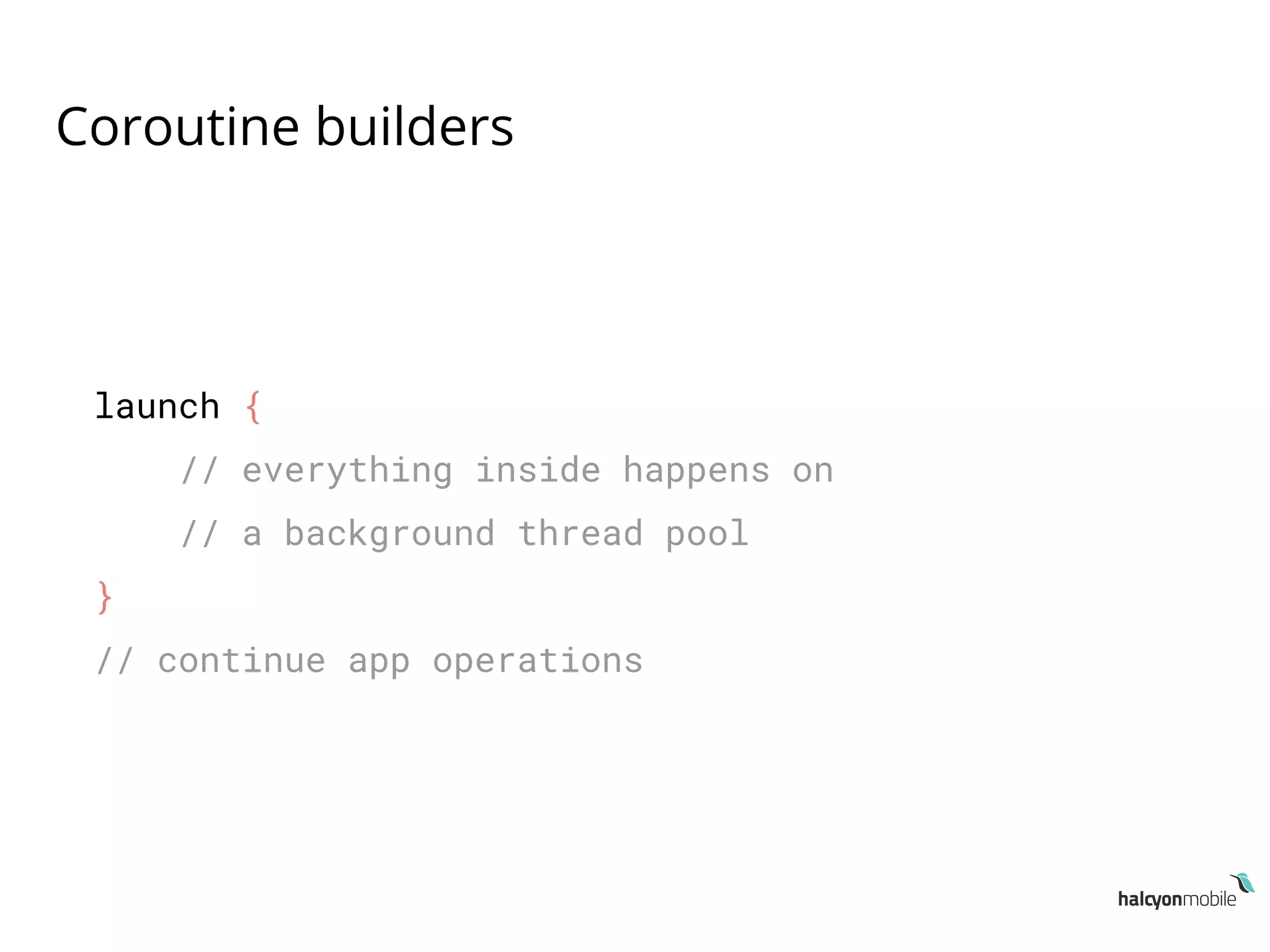 Coroutine builders
launch {
// everything inside happens on
// a background thread pool
}
// continue app operations
 