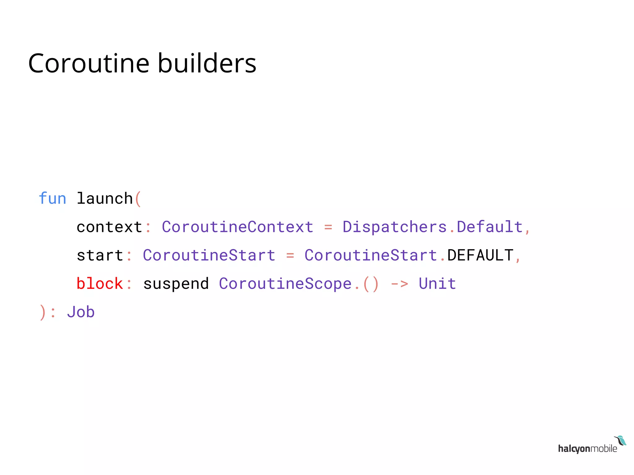 Coroutine builders
fun launch(
context: CoroutineContext = Dispatchers.Default,
start: CoroutineStart = CoroutineStart.DEFAULT,
block: suspend CoroutineScope.() -> Unit
): Job
 