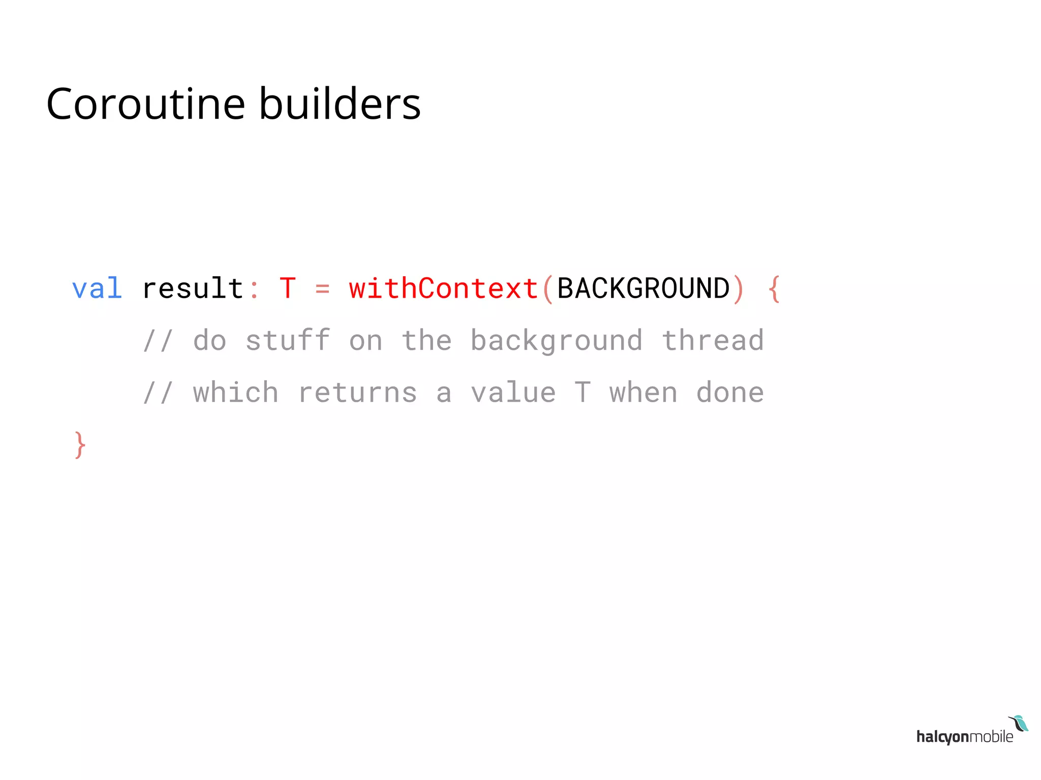 Coroutine builders
val result: T = withContext(BACKGROUND) {
// do stuff on the background thread
// which returns a value T when done
}
 