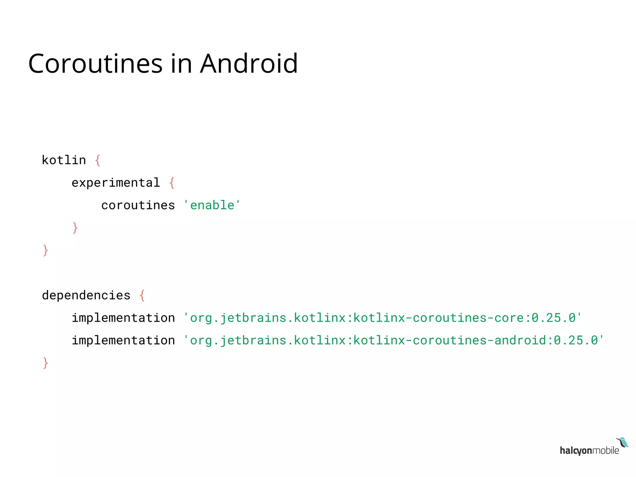 Coroutines in Android
kotlin {
experimental {
coroutines 'enable'
}
}
dependencies {
implementation 'org.jetbrains.kotlinx:kotlinx-coroutines-core:0.25.0'
implementation 'org.jetbrains.kotlinx:kotlinx-coroutines-android:0.25.0'
}
 