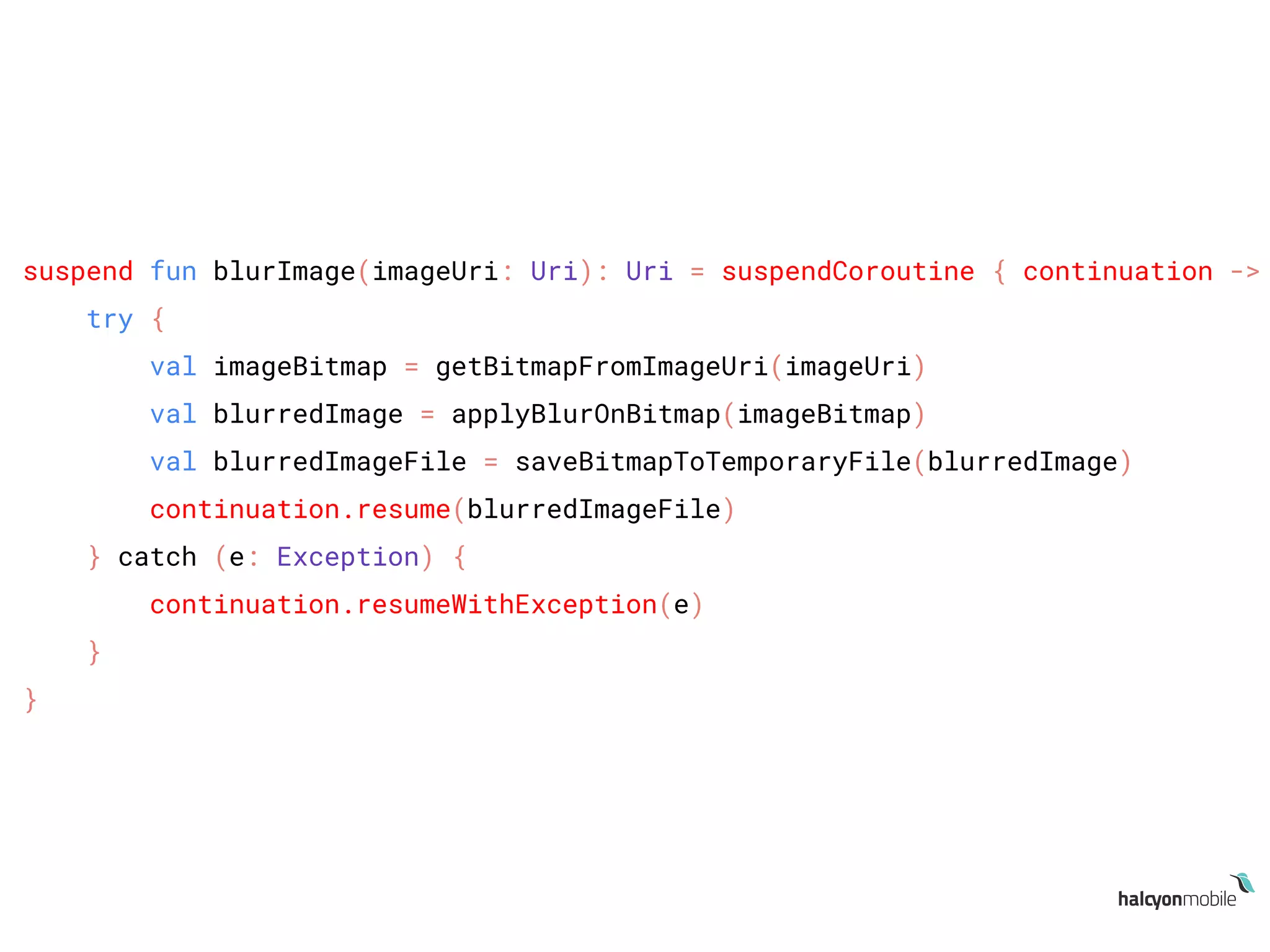 suspend fun blurImage(imageUri: Uri): Uri = suspendCoroutine { continuation ->
try {
val imageBitmap = getBitmapFromImageUri(imageUri)
val blurredImage = applyBlurOnBitmap(imageBitmap)
val blurredImageFile = saveBitmapToTemporaryFile(blurredImage)
continuation.resume(blurredImageFile)
} catch (e: Exception) {
continuation.resumeWithException(e)
}
}
 