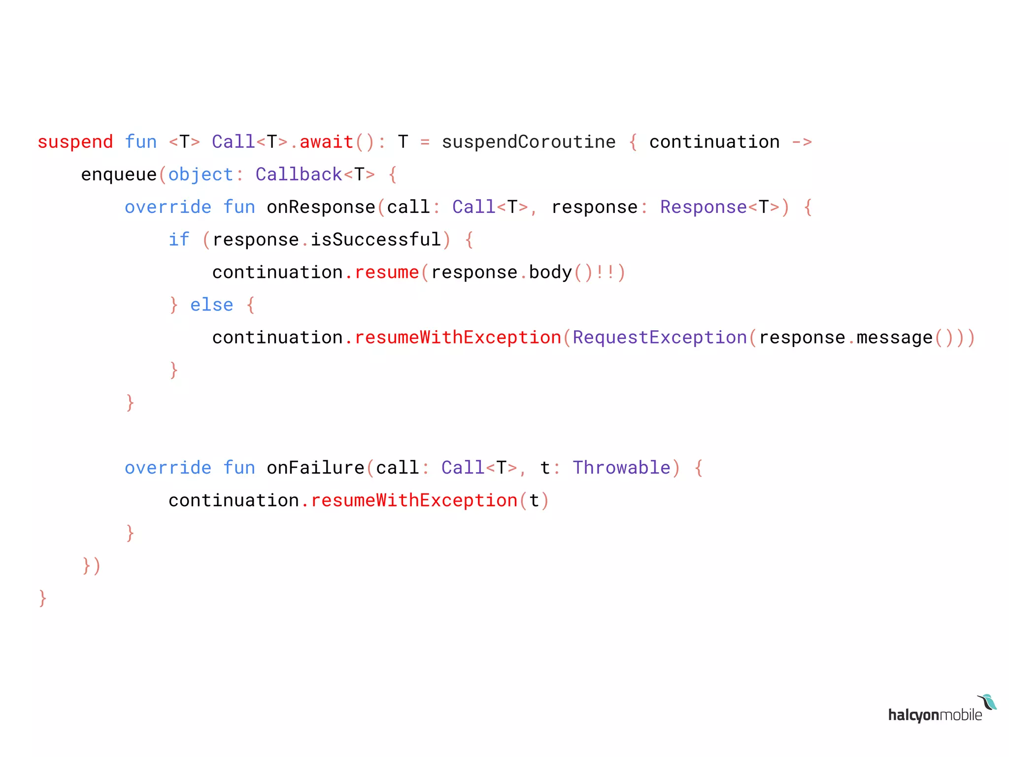 suspend fun <T> Call<T>.await(): T = suspendCoroutine { continuation ->
enqueue(object: Callback<T> {
override fun onResponse(call: Call<T>, response: Response<T>) {
if (response.isSuccessful) {
continuation.resume(response.body()!!)
} else {
continuation.resumeWithException(RequestException(response.message()))
}
}
override fun onFailure(call: Call<T>, t: Throwable) {
continuation.resumeWithException(t)
}
})
}
 