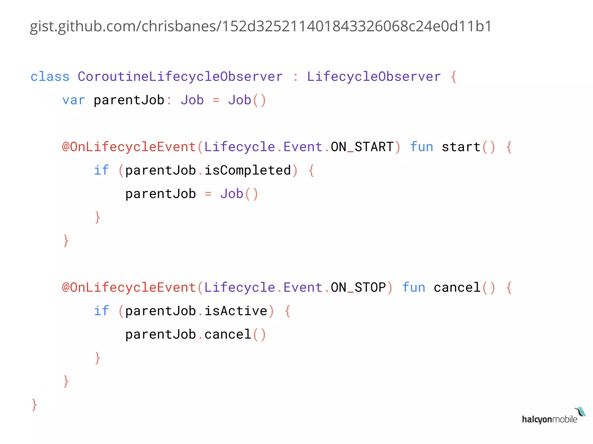 class CoroutineLifecycleObserver : LifecycleObserver {
var parentJob: Job = Job()
@OnLifecycleEvent(Lifecycle.Event.ON_START) fun start() {
if (parentJob.isCompleted) {
parentJob = Job()
}
}
@OnLifecycleEvent(Lifecycle.Event.ON_STOP) fun cancel() {
if (parentJob.isActive) {
parentJob.cancel()
}
}
}
gist.github.com/chrisbanes/152d325211401843326068c24e0d11b1
 