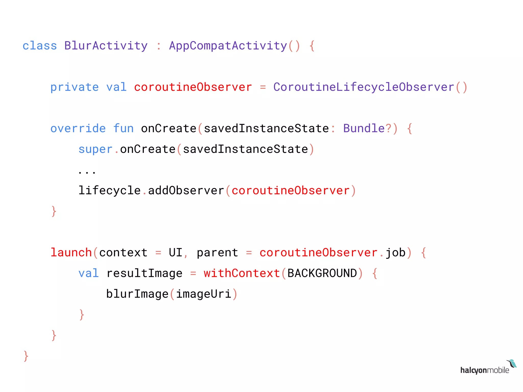 class BlurActivity : AppCompatActivity() {
private val coroutineObserver = CoroutineLifecycleObserver()
override fun onCreate(savedInstanceState: Bundle?) {
super.onCreate(savedInstanceState)
...
lifecycle.addObserver(coroutineObserver)
}
launch(context = UI, parent = coroutineObserver.job) {
val resultImage = withContext(BACKGROUND) {
blurImage(imageUri)
}
}
}
 