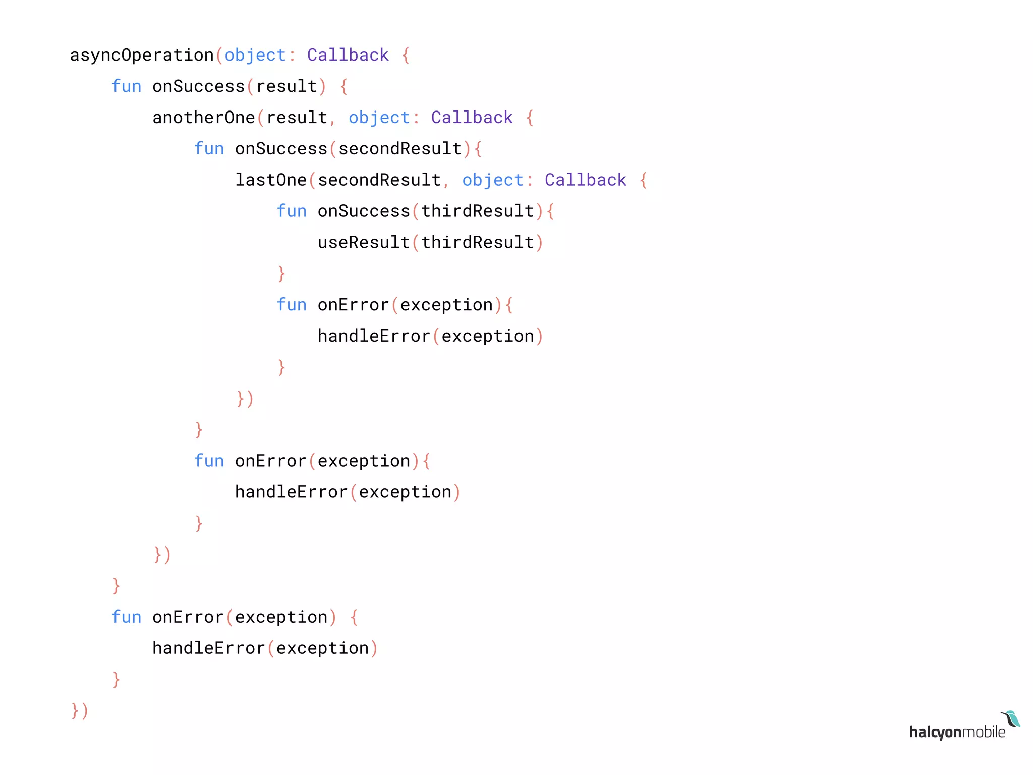 asyncOperation(object: Callback {
fun onSuccess(result) {
anotherOne(result, object: Callback {
fun onSuccess(secondResult){
lastOne(secondResult, object: Callback {
fun onSuccess(thirdResult){
useResult(thirdResult)
}
fun onError(exception){
handleError(exception)
}
})
}
fun onError(exception){
handleError(exception)
}
})
}
fun onError(exception) {
handleError(exception)
}
})
 