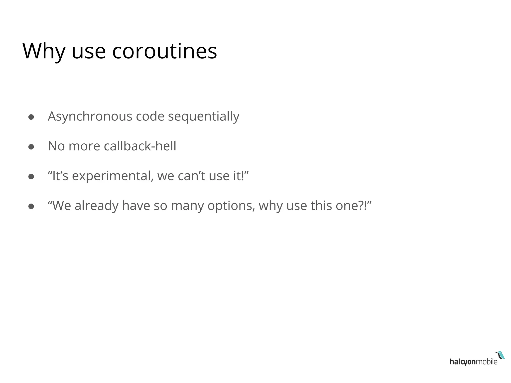 Why use coroutines
● Asynchronous code sequentially
● No more callback-hell
● “It’s experimental, we can’t use it!”
● “We already have so many options, why use this one?!”
 