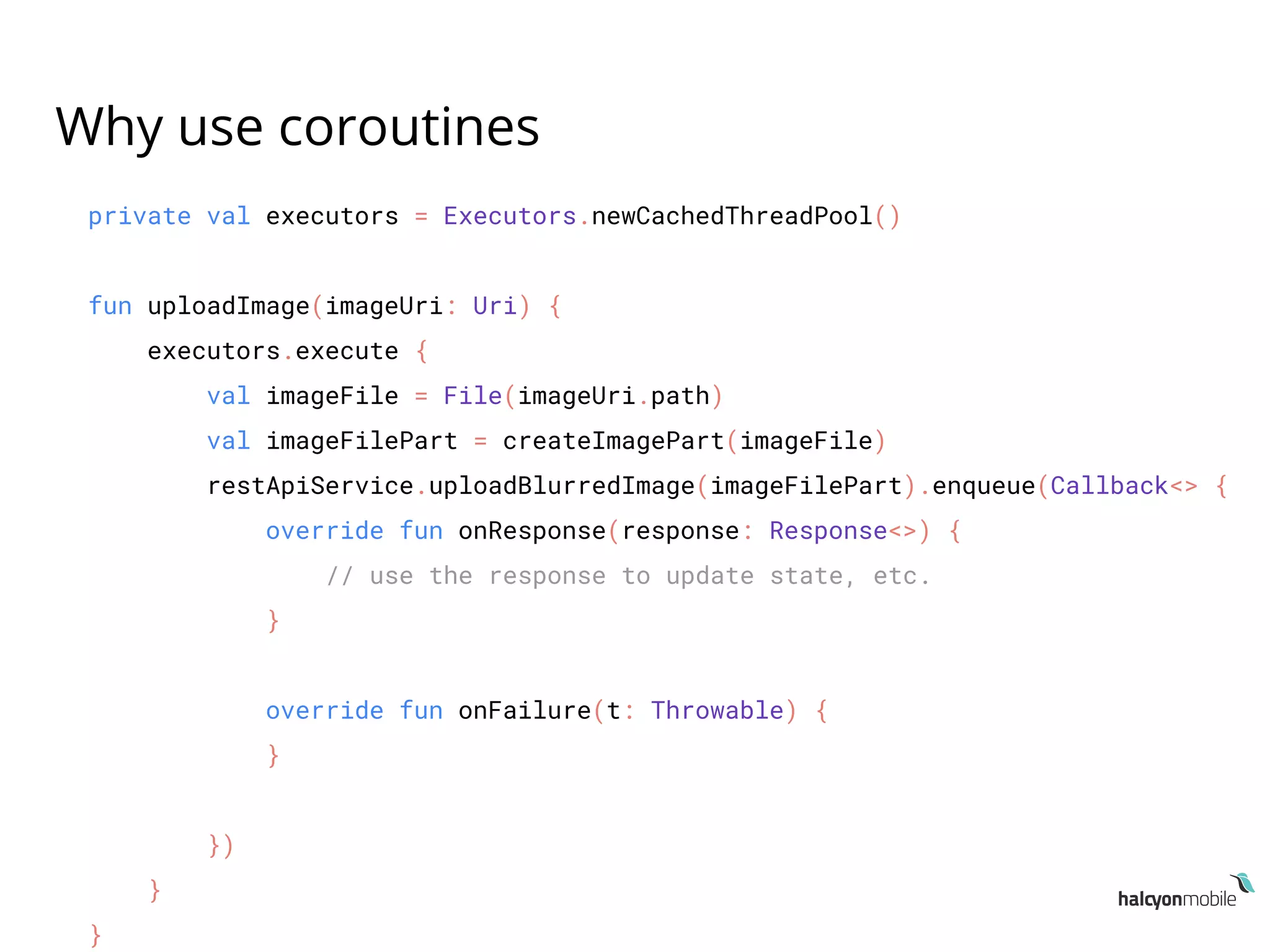 Why use coroutines
private val executors = Executors.newCachedThreadPool()
fun uploadImage(imageUri: Uri) {
executors.execute {
val imageFile = File(imageUri.path)
val imageFilePart = createImagePart(imageFile)
restApiService.uploadBlurredImage(imageFilePart).enqueue(Callback<> {
override fun onResponse(response: Response<>) {
// use the response to update state, etc.
}
override fun onFailure(t: Throwable) {
}
})
}
}
 