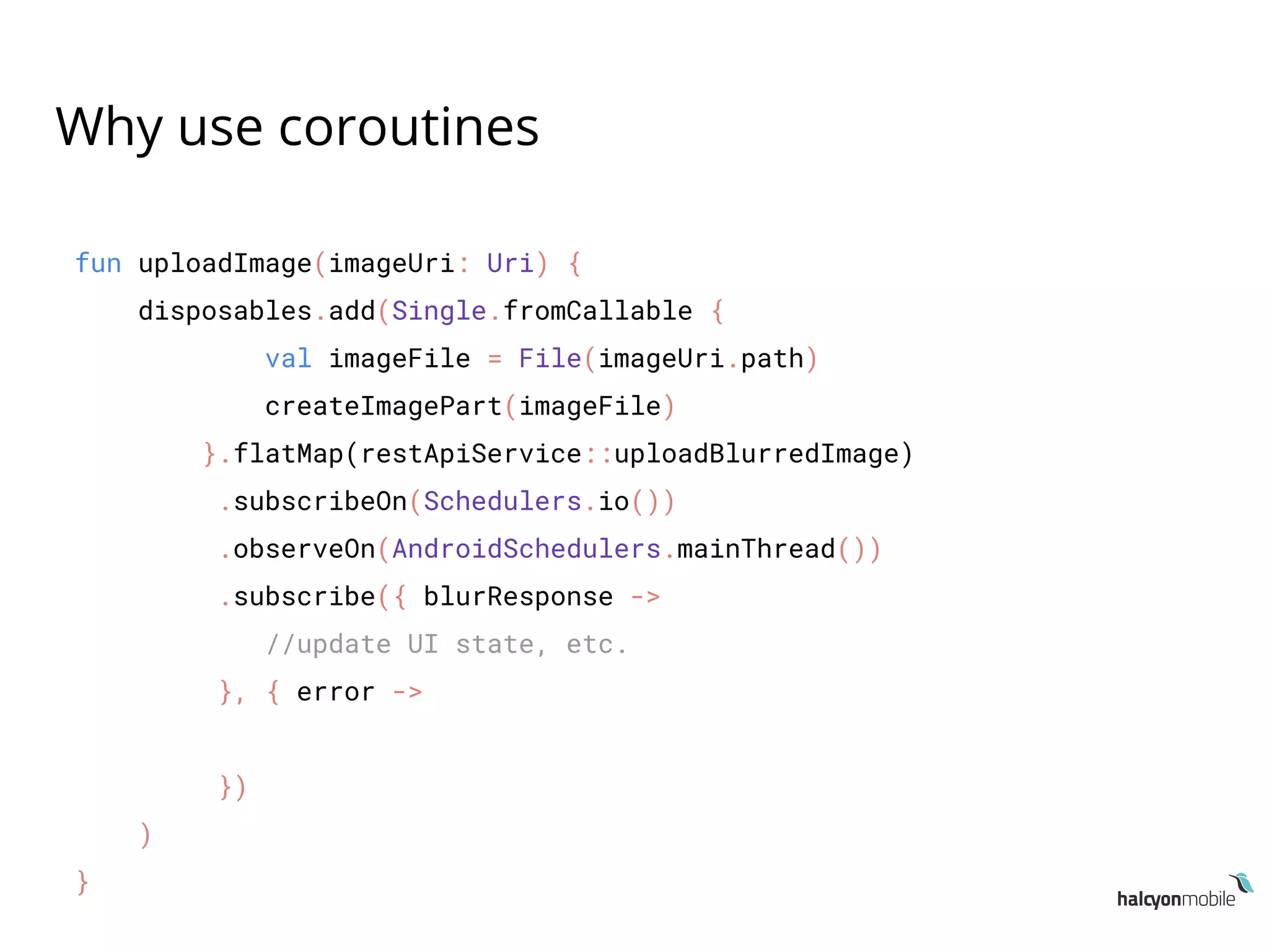 Why use coroutines
fun uploadImage(imageUri: Uri) {
disposables.add(Single.fromCallable {
val imageFile = File(imageUri.path)
createImagePart(imageFile)
}.flatMap(restApiService::uploadBlurredImage)
.subscribeOn(Schedulers.io())
.observeOn(AndroidSchedulers.mainThread())
.subscribe({ blurResponse ->
//update UI state, etc.
}, { error ->
})
)
}
 